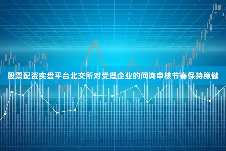股票配资实盘平台北交所对受理企业的问询审核节奏保持稳健